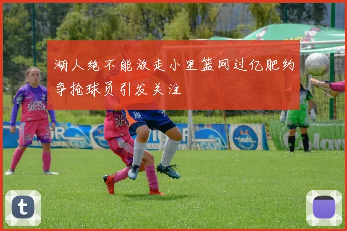 湖人绝不能放走小里篮网过亿肥约争抢球员引发关注