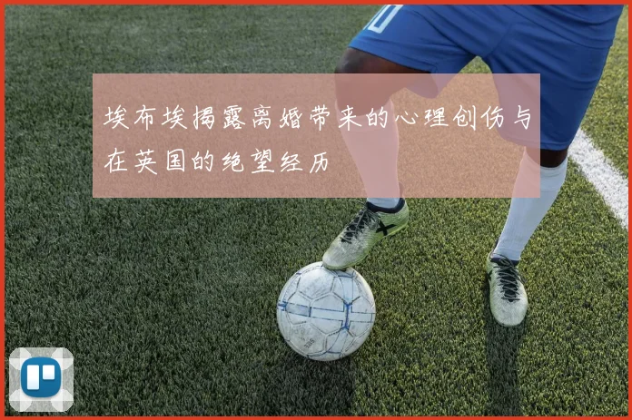 埃布埃揭露离婚带来的心理创伤与在英国的绝望经历
