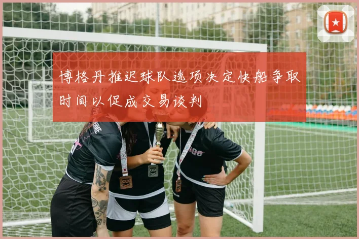 博格丹推迟球队选项决定快船争取时间以促成交易谈判