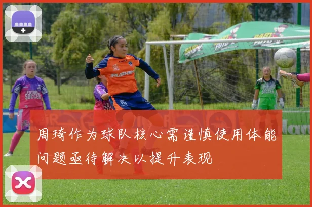 周琦作为球队核心需谨慎使用体能问题亟待解决以提升表现