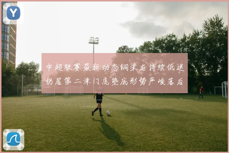 中超联赛最新动态铜梁龙持续低迷仍居第二津门虎垫底形势严峻落后安全区九分