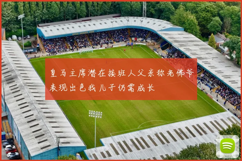 皇马主席潜在接班人父亲称老佛爷表现出色我儿子仍需成长