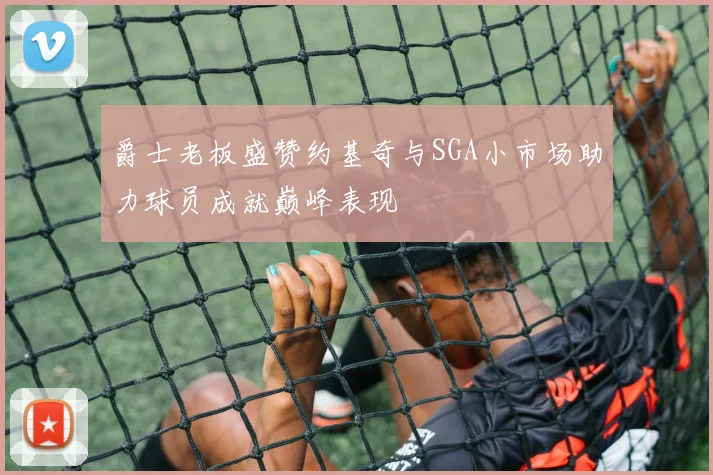 爵士老板盛赞约基奇与SGA小市场助力球员成就巅峰表现