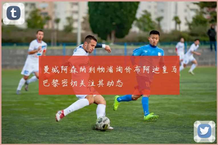 曼城阿森纳利物浦询价布阿迪皇马巴黎密切关注其动态