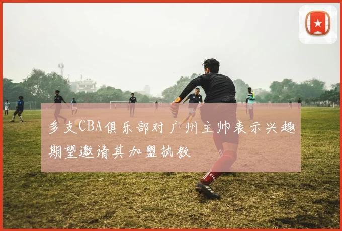多支CBA俱乐部对广州主帅表示兴趣期望邀请其加盟执教