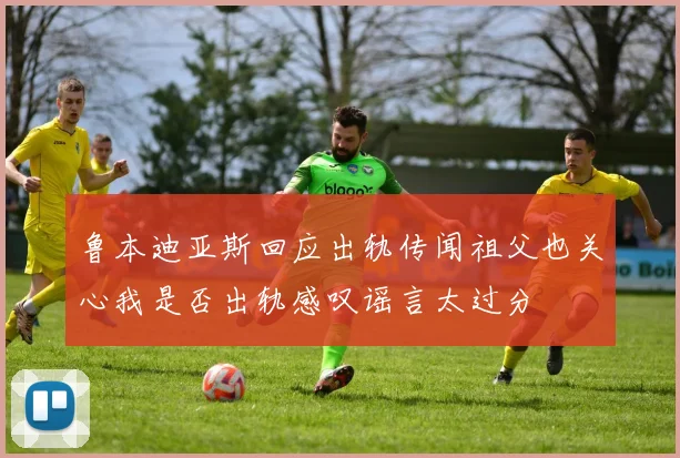鲁本迪亚斯回应出轨传闻祖父也关心我是否出轨感叹谣言太过分
