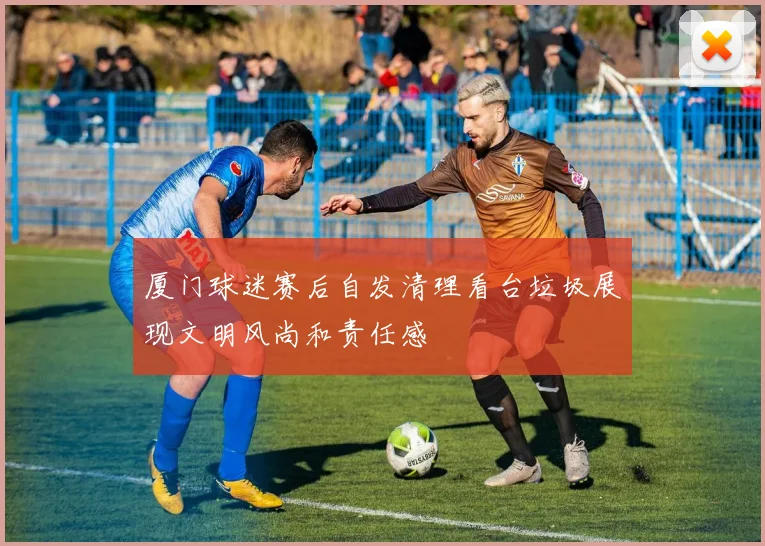 厦门球迷赛后自发清理看台垃圾展现文明风尚和责任感