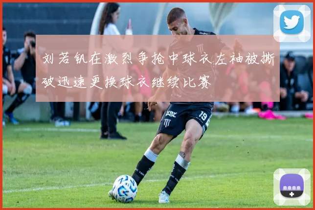 刘若钒在激烈争抢中球衣左袖被撕破迅速更换球衣继续比赛