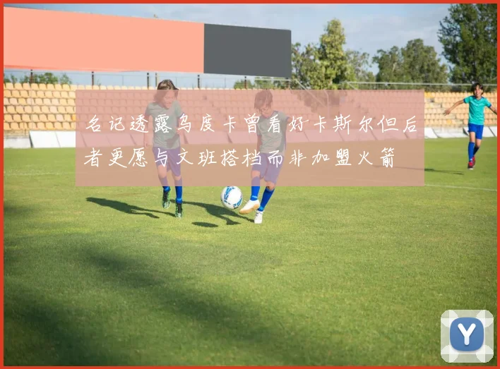 名记透露乌度卡曾看好卡斯尔但后者更愿与文班搭档而非加盟火箭