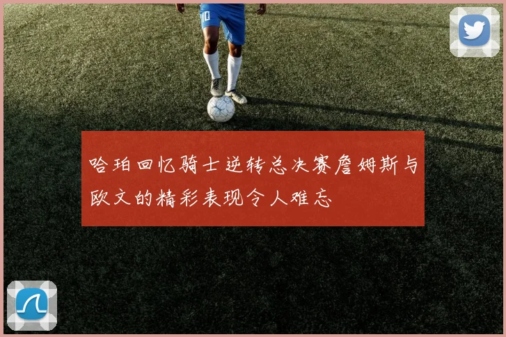 哈珀回忆骑士逆转总决赛詹姆斯与欧文的精彩表现令人难忘